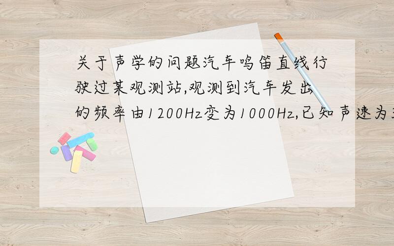 关于声学的问题汽车鸣笛直线行驶过某观测站,观测到汽车发出的频率由1200Hz变为1000Hz,已知声速为340米/秒,求