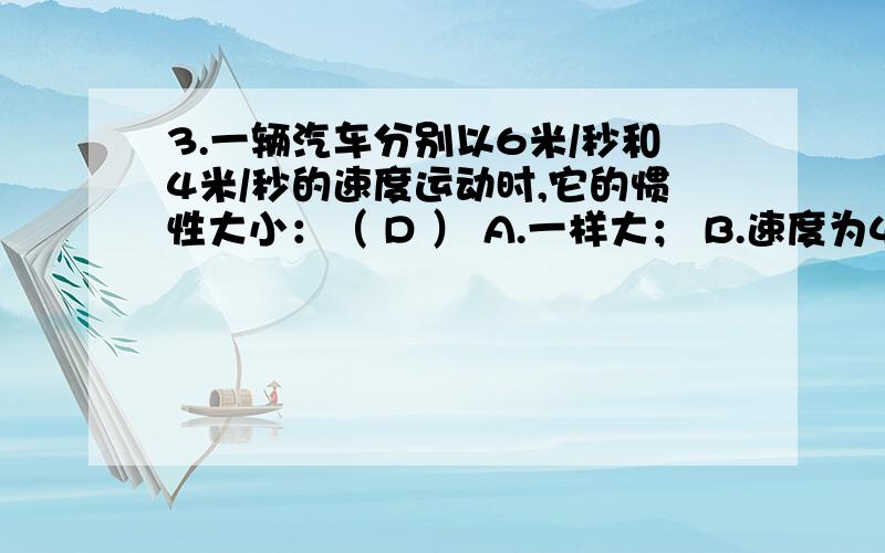 3.一辆汽车分别以6米/秒和4米/秒的速度运动时,它的惯性大小：（ D ） A.一样大； B.速度为4米/秒时大；C.