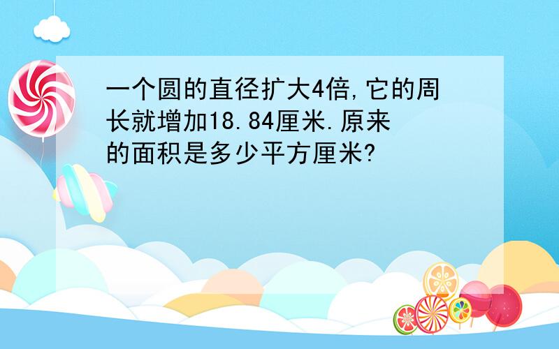 一个圆的直径扩大4倍,它的周长就增加18.84厘米.原来的面积是多少平方厘米?