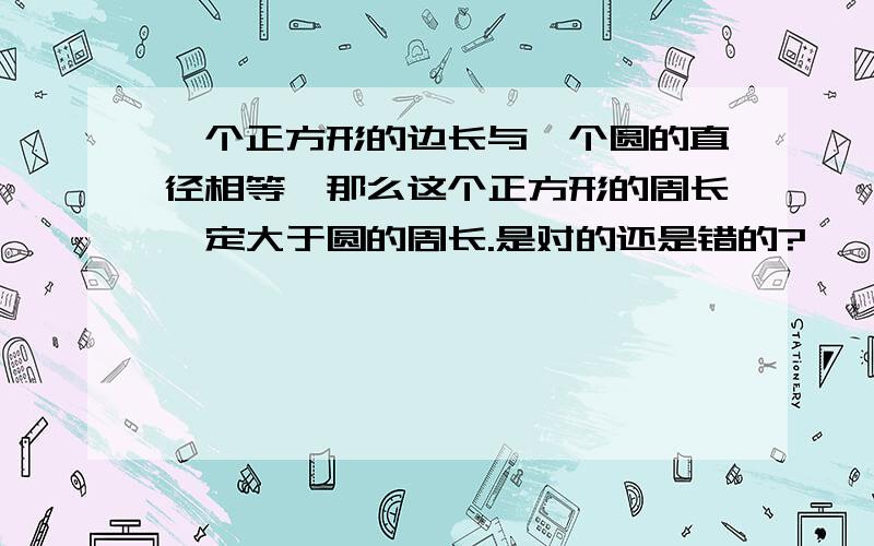 一个正方形的边长与一个圆的直径相等,那么这个正方形的周长一定大于圆的周长.是对的还是错的?