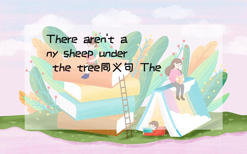 There aren't any sheep under the tree同义句 The（ ） （ ）（ ）（ ）