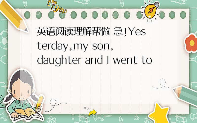 英语阅读理解帮做 急!Yesterday,my son,daughter and I went to