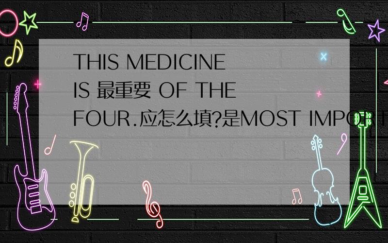 THIS MEDICINE IS 最重要 OF THE FOUR.应怎么填?是MOST IMPORTANT.还是THE