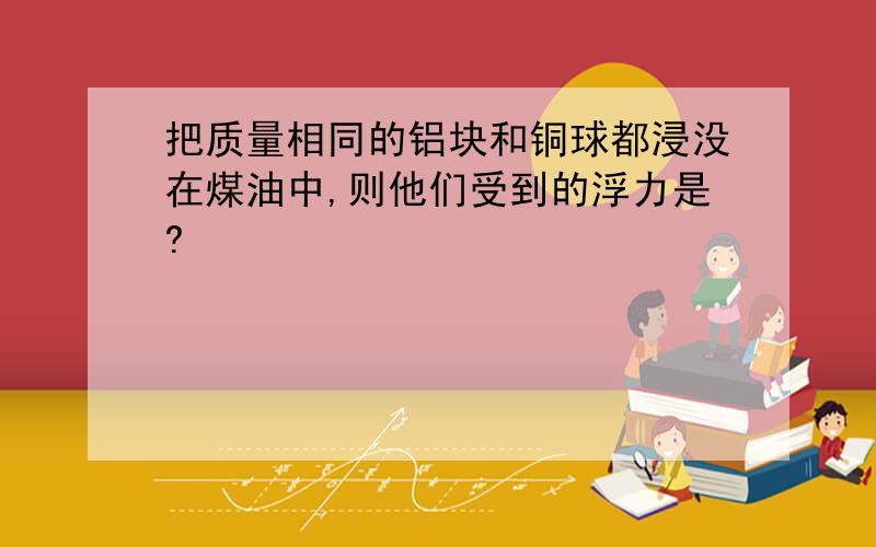 把质量相同的铝块和铜球都浸没在煤油中,则他们受到的浮力是?