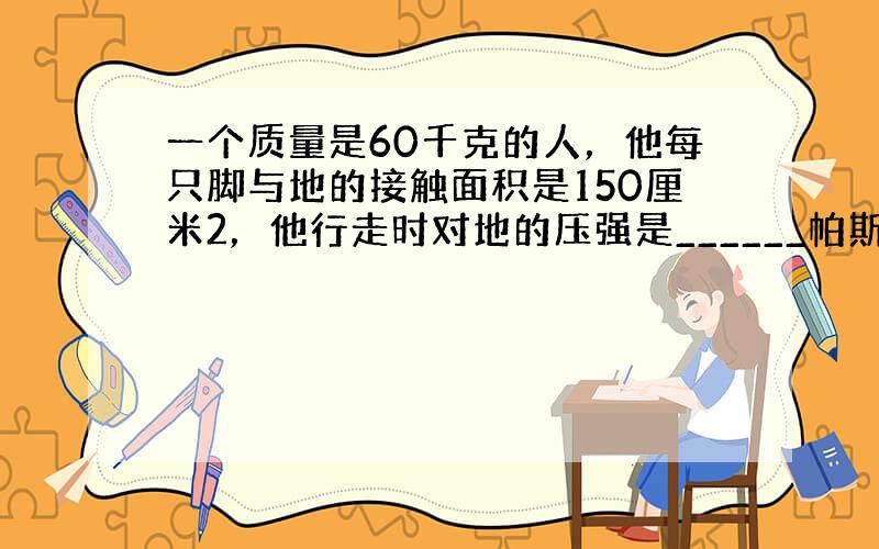 一个质量是60千克的人，他每只脚与地的接触面积是150厘米2，他行走时对地的压强是______帕斯卡，站立时对地的压强是