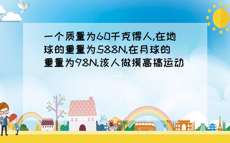 一个质量为60千克得人,在地球的重量为588N,在月球的重量为98N.该人做摸高搞运动