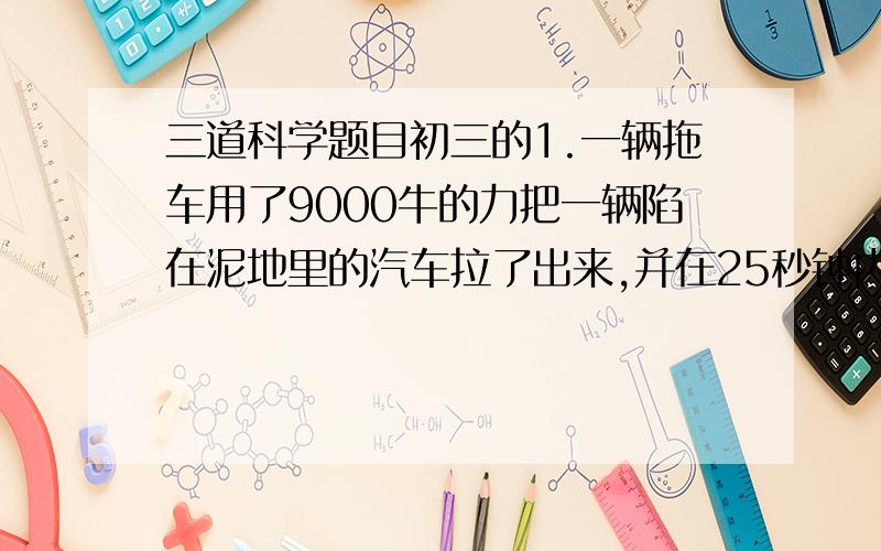 三道科学题目初三的1.一辆拖车用了9000牛的力把一辆陷在泥地里的汽车拉了出来,并在25秒钟内把汽车拉出了6米,问在这一