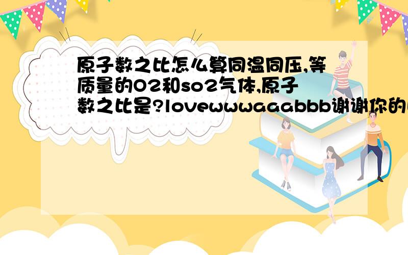 原子数之比怎么算同温同压,等质量的O2和so2气体,原子数之比是?lovewwwaaabbb谢谢你的回答，我在邮件里能看