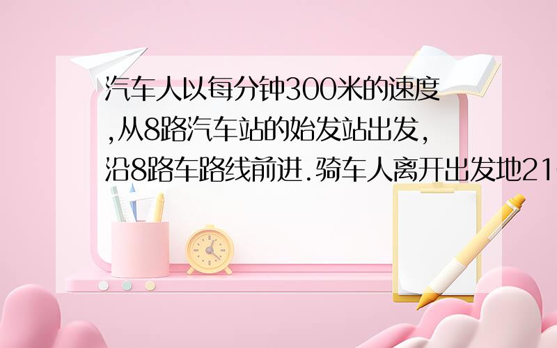 汽车人以每分钟300米的速度,从8路汽车站的始发站出发,沿8路车路线前进.骑车人离开出发地2100米时,一辆8路汽车开出