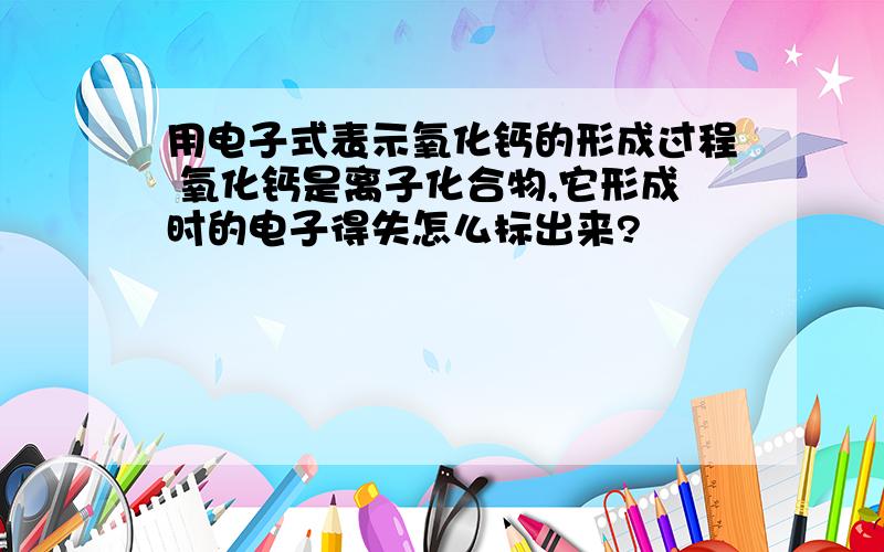 用电子式表示氧化钙的形成过程 氧化钙是离子化合物,它形成时的电子得失怎么标出来?