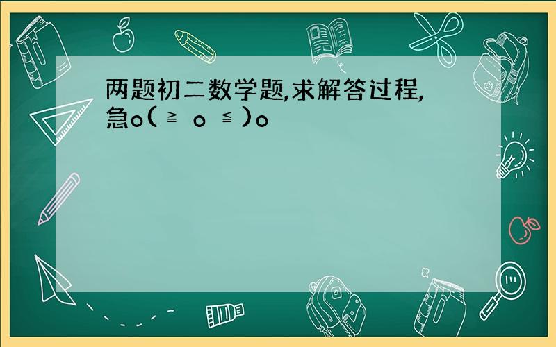 两题初二数学题,求解答过程,急o(≧ o ≦)o