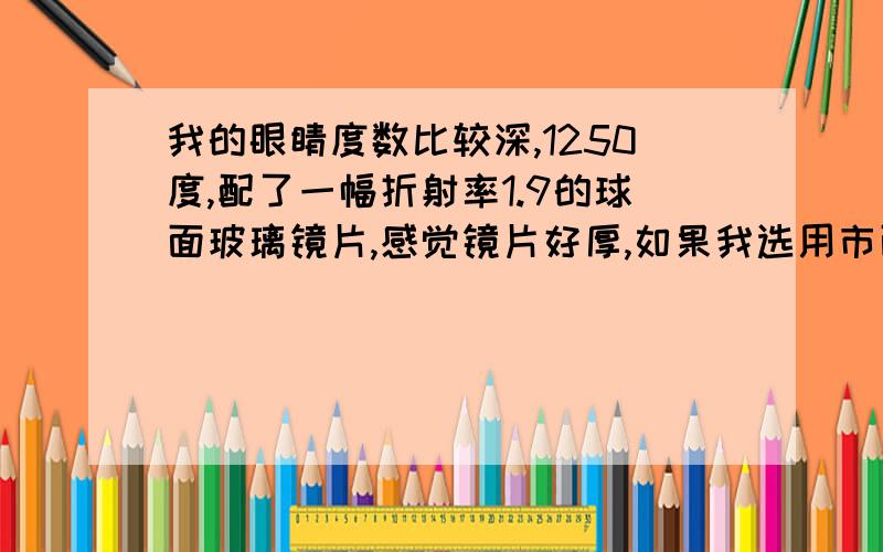 我的眼睛度数比较深,1250度,配了一幅折射率1.9的球面玻璃镜片,感觉镜片好厚,如果我选用市面上高折射率的双非球面镜片