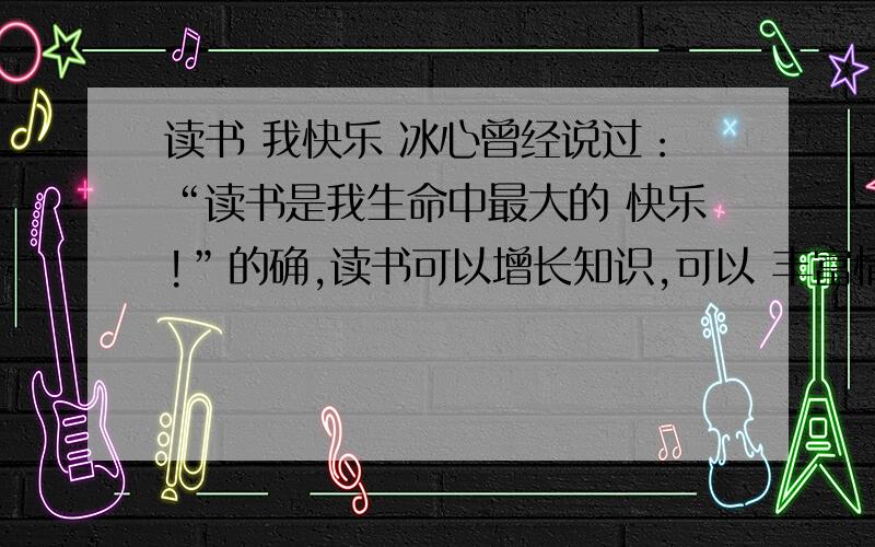 读书 我快乐 冰心曾经说过：“读书是我生命中最大的 快乐!”的确,读书可以增长知识,可以 丰富情感,甚