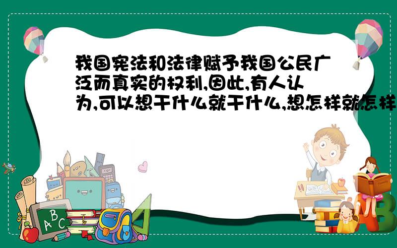 我国宪法和法律赋予我国公民广泛而真实的权利,因此,有人认为,可以想干什么就干什么,想怎样就怎样.