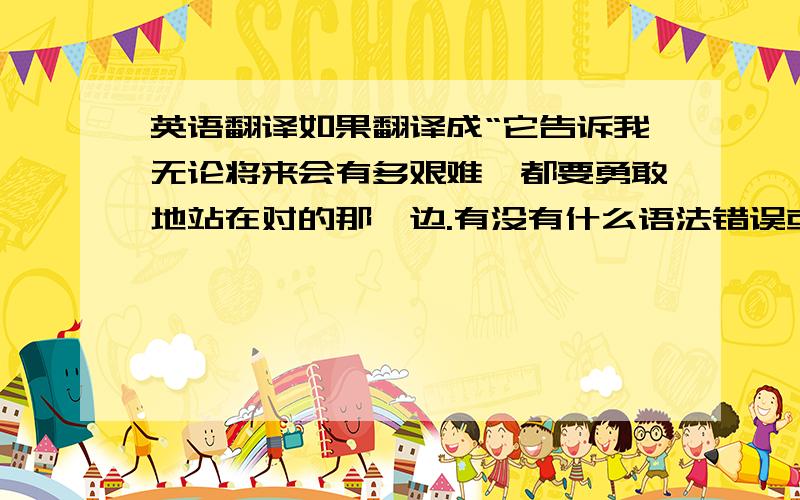 英语翻译如果翻译成“它告诉我无论将来会有多艰难,都要勇敢地站在对的那一边.有没有什么语法错误或者其他的不好的?还有什么更