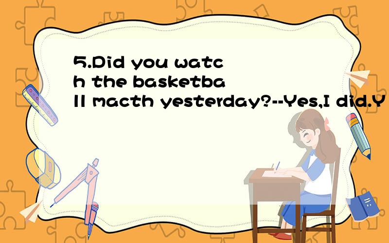 5.Did you watch the basketball macth yesterday?--Yes,I did.Y