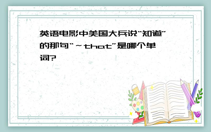 英语电影中美国大兵说“知道”的那句“～that”是哪个单词?