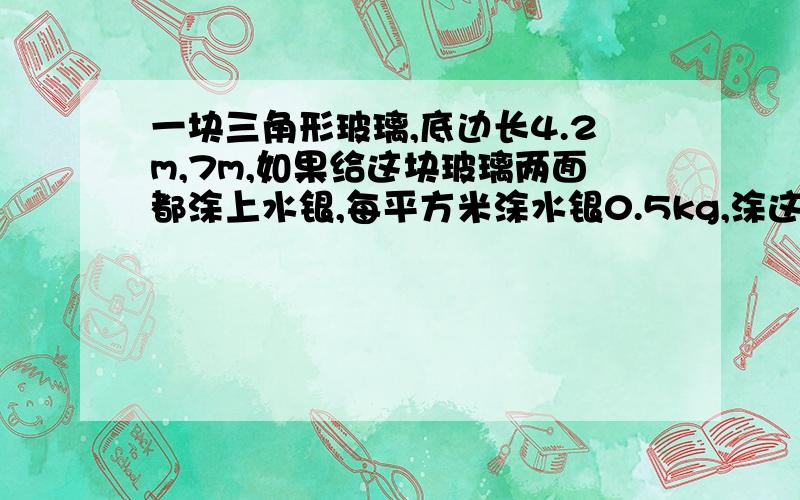 一块三角形玻璃,底边长4.2m,7m,如果给这块玻璃两面都涂上水银,每平方米涂水银0.5kg,涂这块玻璃共需多少千克水银