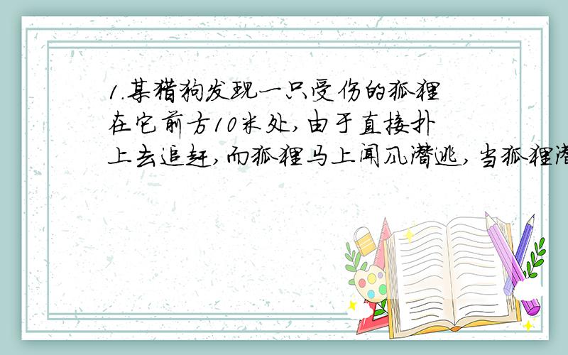 1.某猎狗发现一只受伤的狐狸在它前方10米处,由于直接扑上去追赶,而狐狸马上闻风潜逃,当狐狸潜逃1米时,猎狗赶上10米,