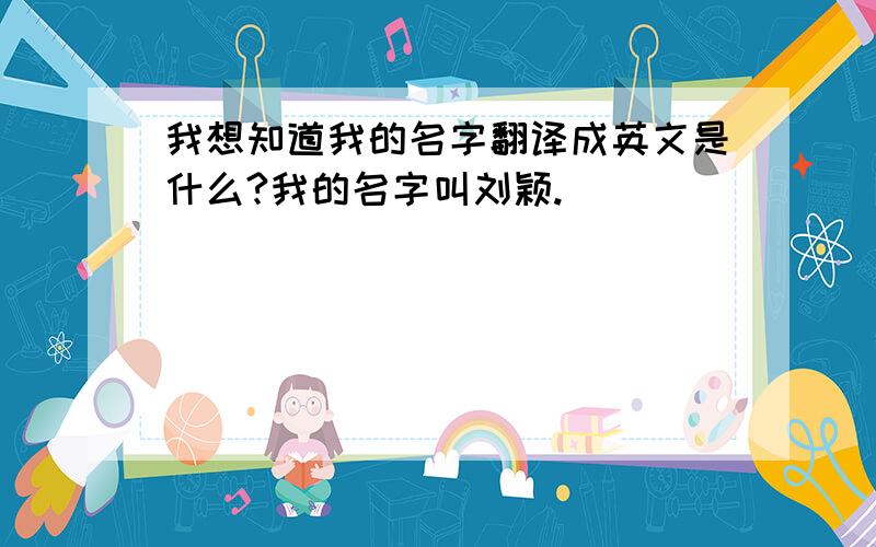 我想知道我的名字翻译成英文是什么?我的名字叫刘颖.