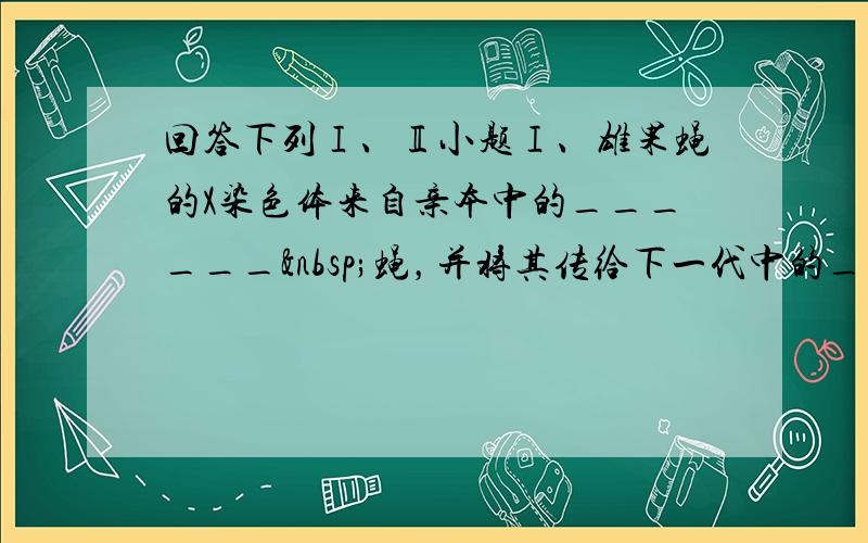 回答下列Ⅰ、Ⅱ小题Ⅰ、雄果蝇的X染色体来自亲本中的______ 蝇，并将其传给下一代中的______蝇．雄果蝇