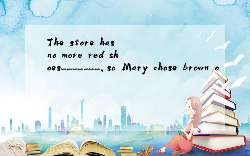 The store has no more red shoes_______,so Mary chose brown o