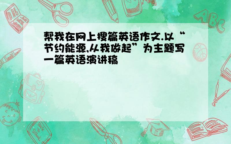 帮我在网上搜篇英语作文.以“节约能源,从我做起”为主题写一篇英语演讲稿