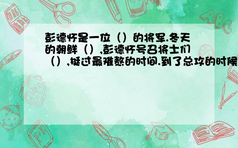 彭德怀是一位（）的将军.冬天的朝鲜（）,彭德怀号召将士们（）,挺过最难熬的时间.到了总攻的时候,面对（）的志愿军战士,美