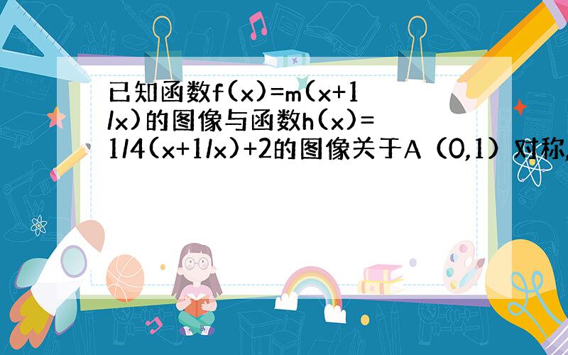 已知函数f(x)=m(x+1/x)的图像与函数h(x)=1/4(x+1/x)+2的图像关于A（0,1）对称,