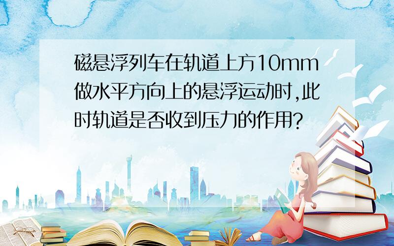 磁悬浮列车在轨道上方10mm做水平方向上的悬浮运动时,此时轨道是否收到压力的作用?