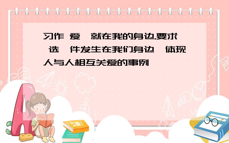 习作 爱,就在我的身边.要求 选一件发生在我们身边、体现人与人相互关爱的事例