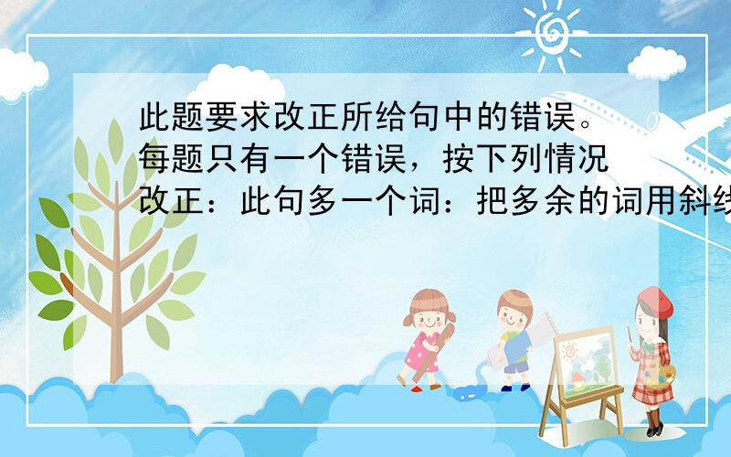 此题要求改正所给句中的错误。每题只有一个错误，按下列情况改正：此句多一个词：把多余的词用斜线(＼)划掉，在该句右边横线上