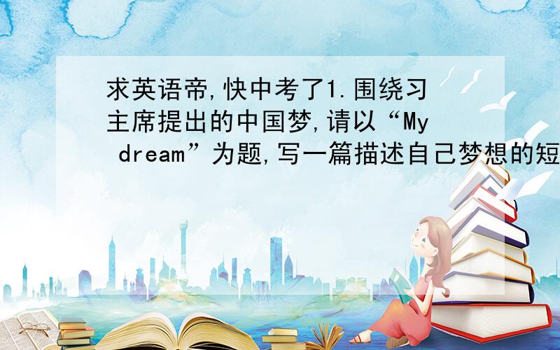 求英语帝,快中考了1.围绕习主席提出的中国梦,请以“My dream”为题,写一篇描述自己梦想的短文,要求：80词左右；