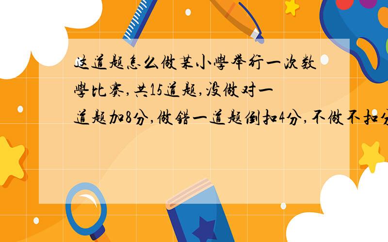 这道题怎么做某小学举行一次数学比赛,共15道题,没做对一道题加8分,做错一道题倒扣4分,不做不扣分.小刚15题全做了,共