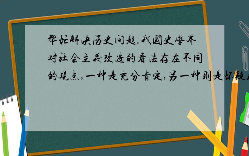 帮忙解决历史问题.我国史学界对社会主义改造的看法存在不同的观点,一种是充分肯定,另一种则是怀疑或基本否定,第三种是在基本