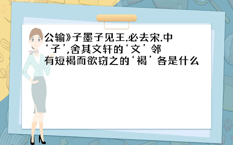 公输》子墨子见王.必去宋.中‘子’,舍其文轩的‘文’ 邻有短褐而欲窃之的‘褐’ 各是什么