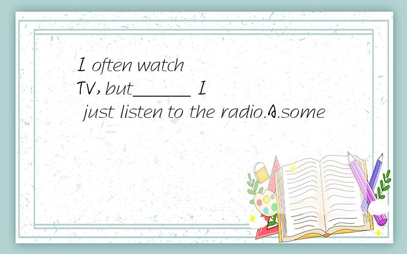 I often watch TV,but______ I just listen to the radio.A.some