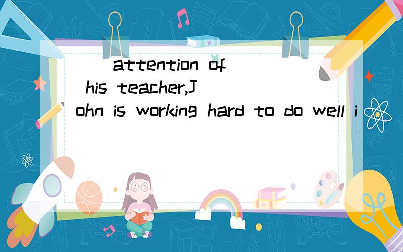 ()attention of his teacher,John is working hard to do well i