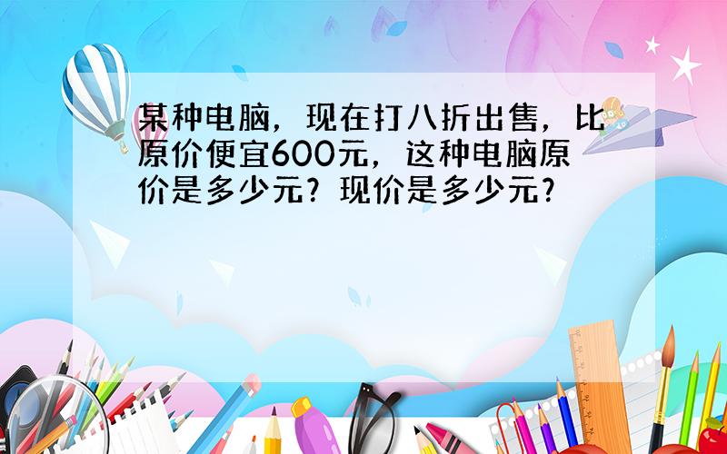 某种电脑，现在打八折出售，比原价便宜600元，这种电脑原价是多少元？现价是多少元？