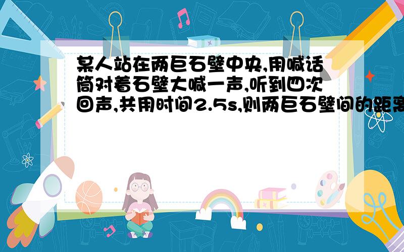 某人站在两巨石壁中央,用喊话筒对着石壁大喊一声,听到四次回声,共用时间2.5s,则两巨石壁间的距离是多