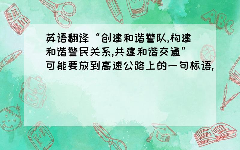 英语翻译“创建和谐警队,构建和谐警民关系,共建和谐交通”可能要放到高速公路上的一句标语,