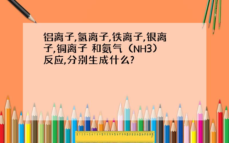 铝离子,氢离子,铁离子,银离子,铜离子 和氨气（NH3)反应,分别生成什么?