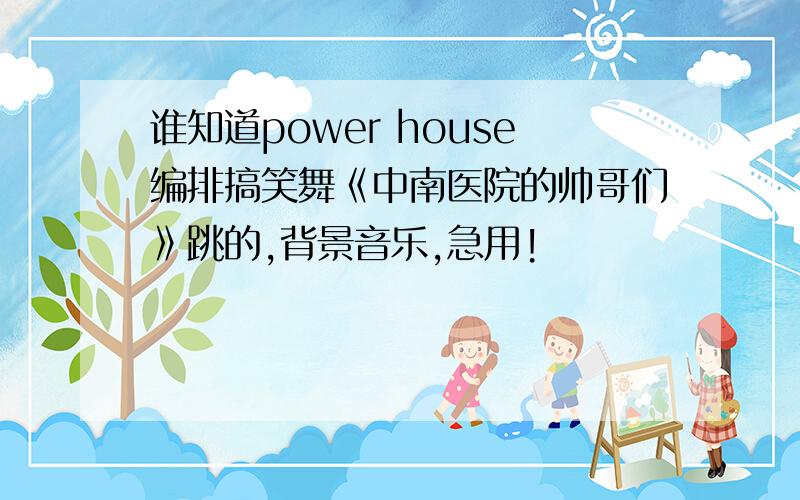 谁知道power house编排搞笑舞《中南医院的帅哥们》跳的,背景音乐,急用!