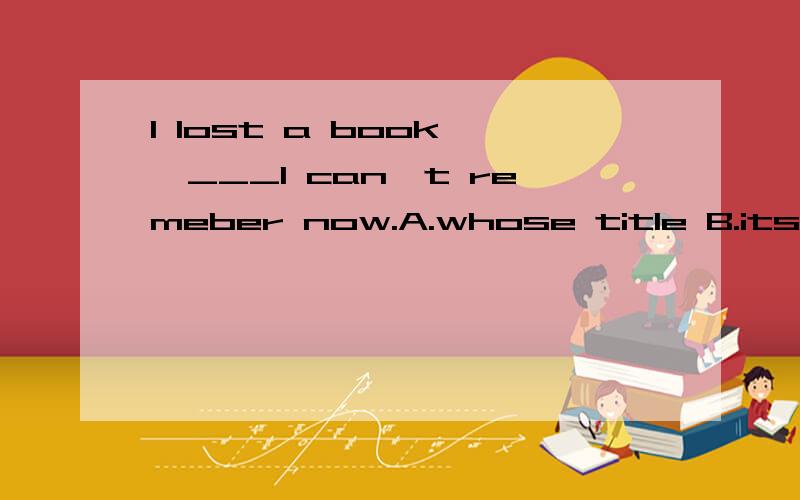 I lost a book ,___I can't remeber now.A.whose title B.its ti