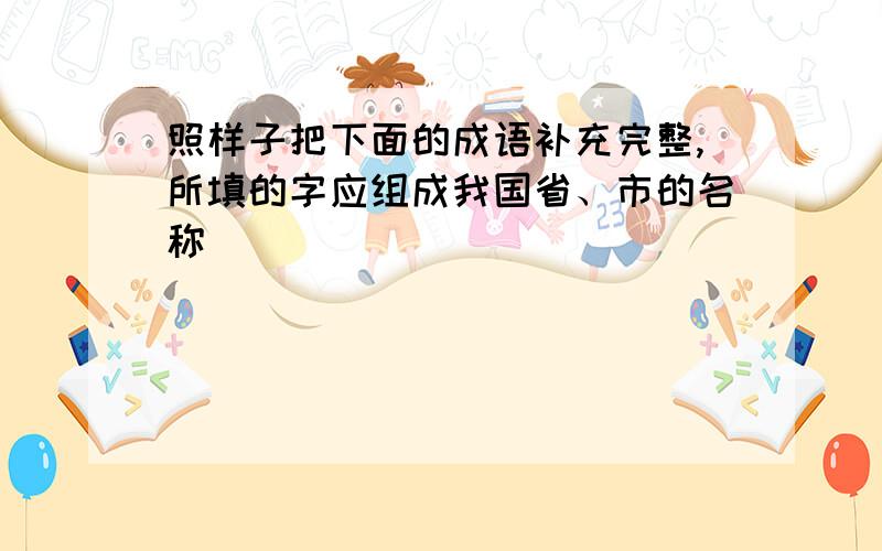 照样子把下面的成语补充完整,所填的字应组成我国省、市的名称