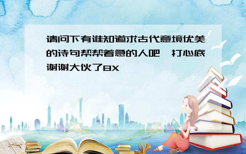 请问下有谁知道求古代意境优美的诗句帮帮着急的人吧,打心底谢谢大伙了8X