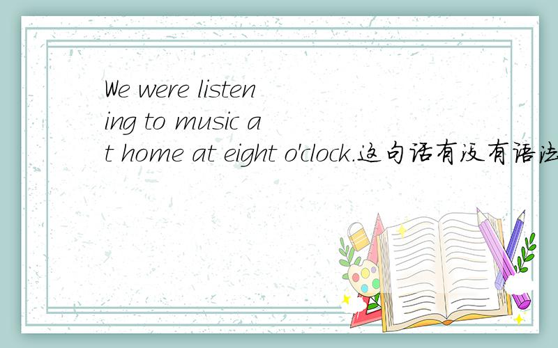 We were listening to music at home at eight o'clock.这句话有没有语法