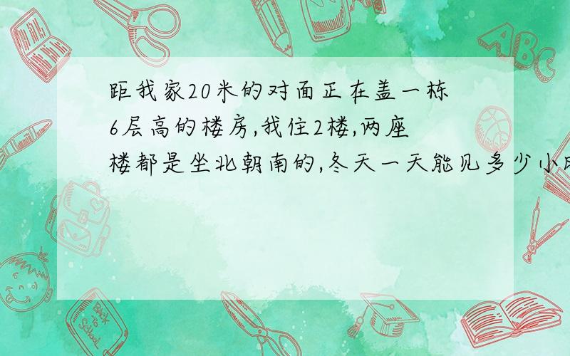 距我家20米的对面正在盖一栋6层高的楼房,我住2楼,两座楼都是坐北朝南的,冬天一天能见多少小时阳光