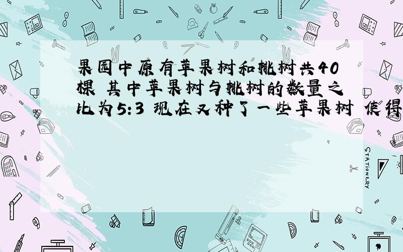 果园中原有苹果树和桃树共40棵 其中苹果树与桃树的数量之比为5:3 现在又种了一些苹果树 使得苹果树的棵树占