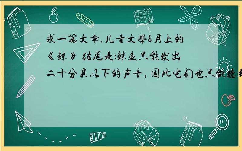 求一篇文章.儿童文学6月上的《鲸》 结尾是：鲸鱼只能发出二十分贝以下的声音，因此它们也只能听到二十分贝以下的声音；而红腮